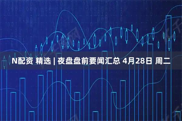 N配资 精选 | 夜盘盘前要闻汇总 4月28日 周二